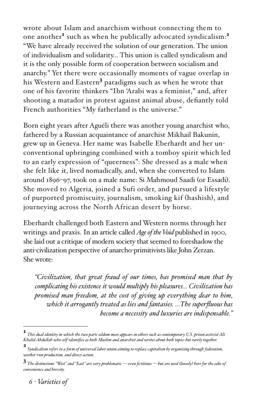 wrote about Islam and anarchism without connecting them to one another® such as when he publically advocated syndicalism:* “We have already received the solution of our generation. The union of individualism and solidarity... This union is called syndicalism and it is the only possible form of cooperation between socialism and anarchy” Yet there were occasionally moments of vague overlap in his Western and Eastern? paradigms such as when he wrote that one of his favorite thinkers “Ibn Arabi was a feminist,” and, after shooting a matador in protest against animal abuse, defiantly told French authorities “My fatherland is the universe.”  Born eight years after Agudli there was another young anarchist who, fathered by a Russian acquaintance of anarchist Mikhail Bakunin, grew up in Geneva. Her name was Isabelle Eberhardt and her un- conventional upbringing combined with a tomboy spirit which led to an carly expression of “queerness”: She dressed as a male when she felt like it, lived nomadically, and, when she converted to Islam around 1896-97, took on a male name: i Mahmoud Saadi (or Essad). She moved to Algeria, joined a Sufi order, and pursued a lifestyle of purported promiscuity, journalism, smoking kif (hashish), and journeying across the North African desert by horse.  Eberhardt challenged both Eastern and Western norms through her writings and praxis. In an article called Age of the Void published in 1900, she laid out a critique of modern society that seemed to foreshadow the anti-civilization perspective of anarcho-primitivists like John Zerzan.  She wrote:  “Civlization, that great fraud of our times, bas promised man that by complicating bis existence it would multiply bis pleasures...Civilization bas promised man freedom, at the cost of giving up everything dear to him, which it arrogantly treated as lies and fantasies. .. The superfluous bas become a necessity and luxuries are indispensable.”  X Tkl ity i s pors sl et e in b s otparry US pri atit Al K Al b st o ot M nd it it ot b e ot 5y .  Sy o1 frmof il o o siming el il by o b et ke run e, and it .  3 The it Ve Eusae sy rblemtc— coen o — but s o Ui s fr he ke of oo and ety  6~ Varieties of 
